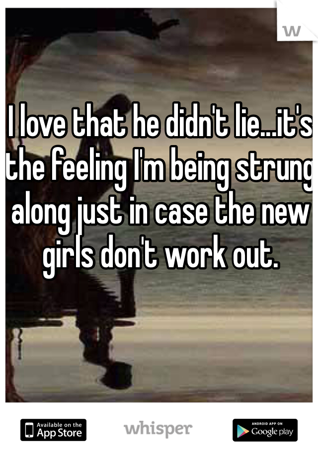 I love that he didn't lie...it's the feeling I'm being strung along just in case the new girls don't work out. 