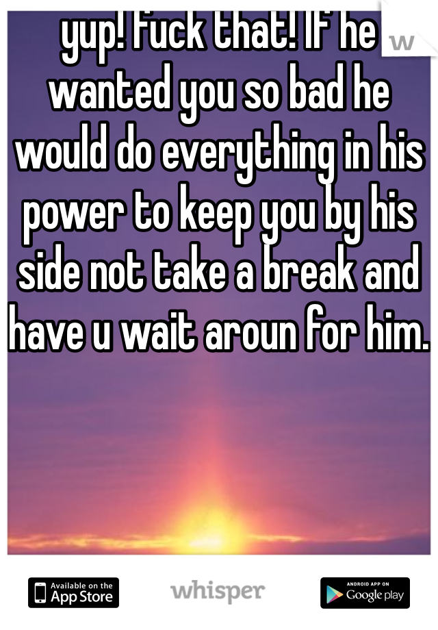 yup! fuck that! If he wanted you so bad he would do everything in his power to keep you by his side not take a break and have u wait aroun for him.