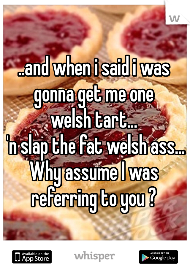 ..and when i said i was gonna get me one 
welsh tart...
 'n slap the fat welsh ass... Why assume I was referring to you ? 