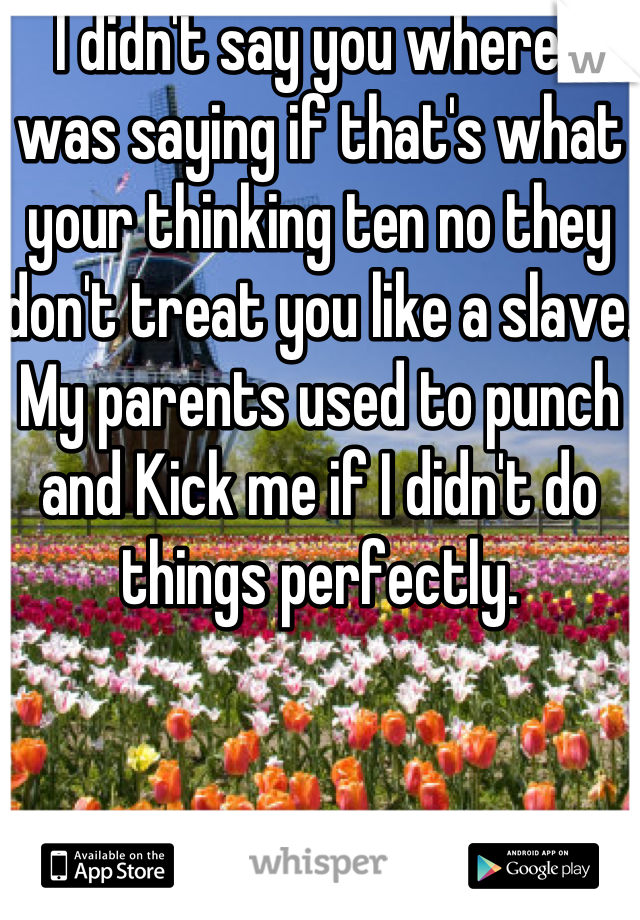 I didn't say you where I was saying if that's what your thinking ten no they don't treat you like a slave. My parents used to punch and Kick me if I didn't do things perfectly.