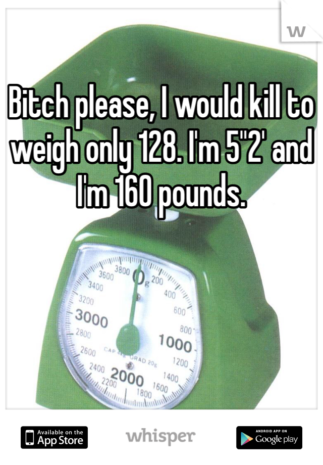 Bitch please, I would kill to weigh only 128. I'm 5"2' and I'm 160 pounds.