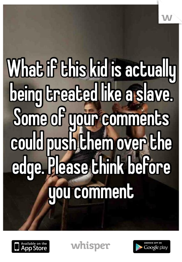 What if this kid is actually being treated like a slave. Some of your comments could push them over the edge. Please think before you comment