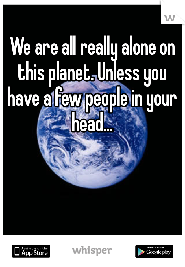 We are all really alone on this planet. Unless you have a few people in your head...