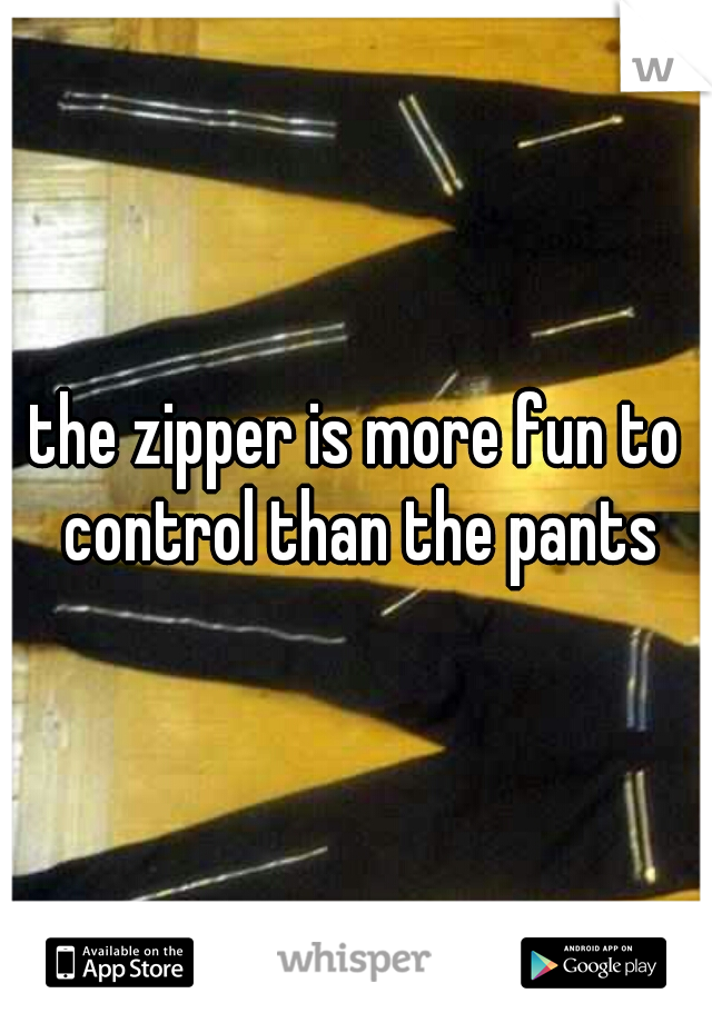 the zipper is more fun to control than the pants