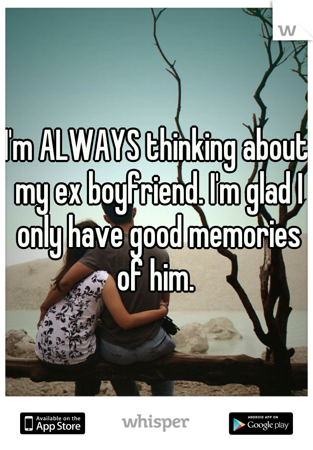 I'm ALWAYS thinking about my ex boyfriend. I'm glad I only have good memories of him. 