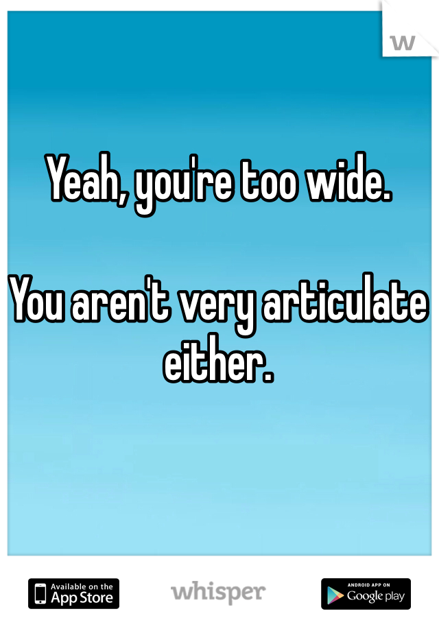 Yeah, you're too wide. 

You aren't very articulate either. 