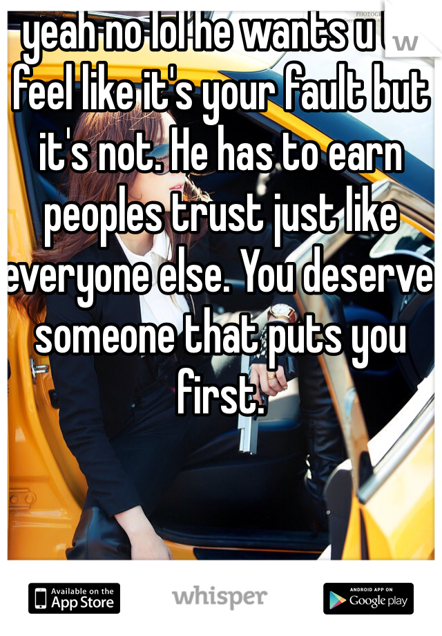 yeah no lol he wants u to feel like it's your fault but it's not. He has to earn peoples trust just like everyone else. You deserve someone that puts you first.