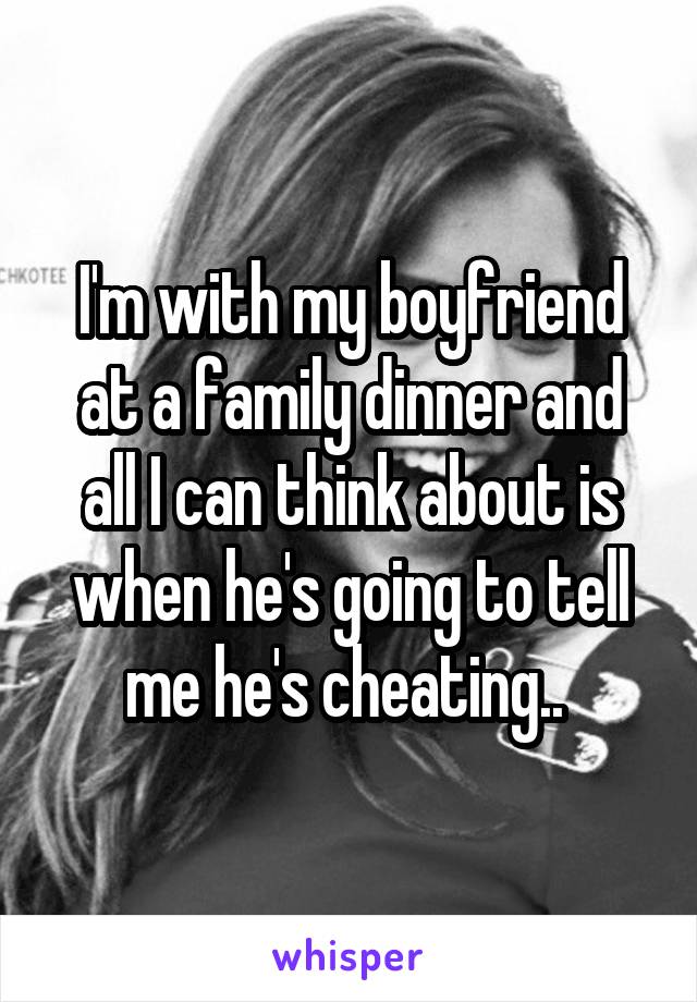I'm with my boyfriend at a family dinner and all I can think about is when he's going to tell me he's cheating.. 