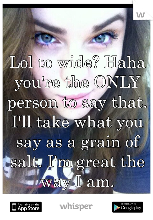 Lol to wide? Haha you're the ONLY person to say that. I'll take what you say as a grain of salt. I'm great the way I am. 