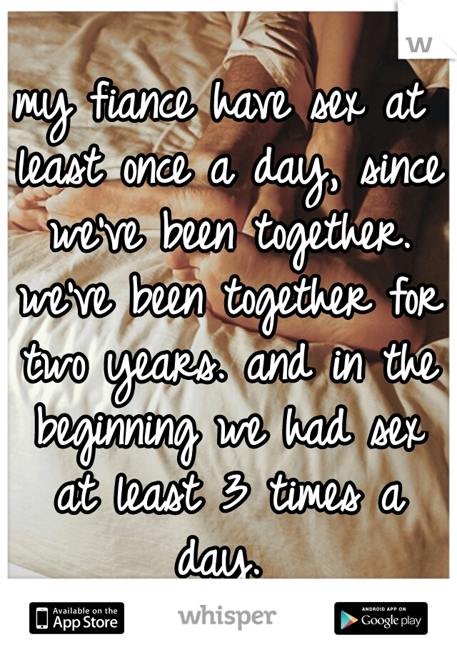 my fiance have sex at least once a day, since we've been together. we've been together for two years. and in the beginning we had sex at least 3 times a day. 