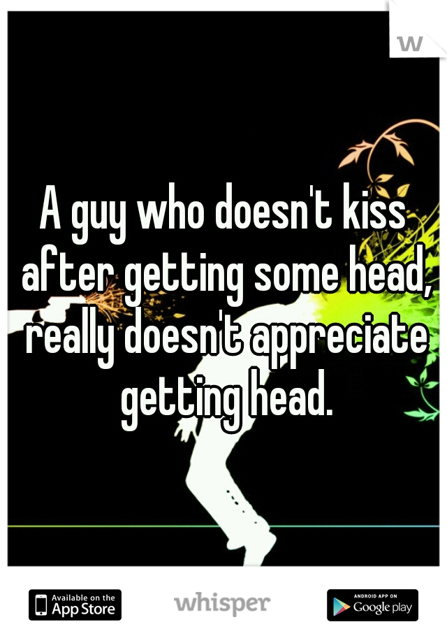 A guy who doesn't kiss after getting some head, really doesn't appreciate getting head.