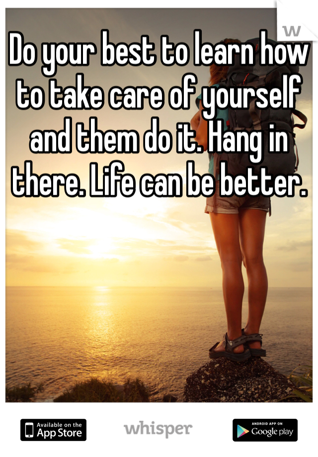 Do your best to learn how to take care of yourself and them do it. Hang in there. Life can be better.