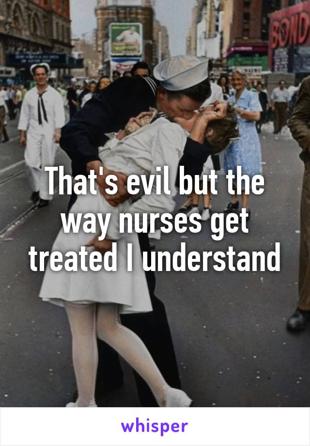 That's evil but the way nurses get treated I understand