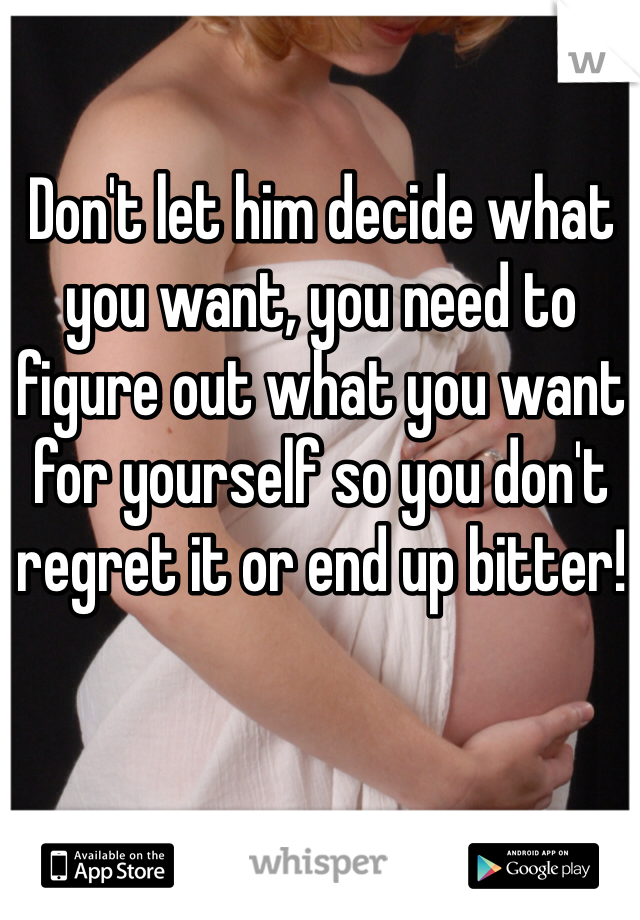 Don't let him decide what you want, you need to figure out what you want for yourself so you don't regret it or end up bitter!