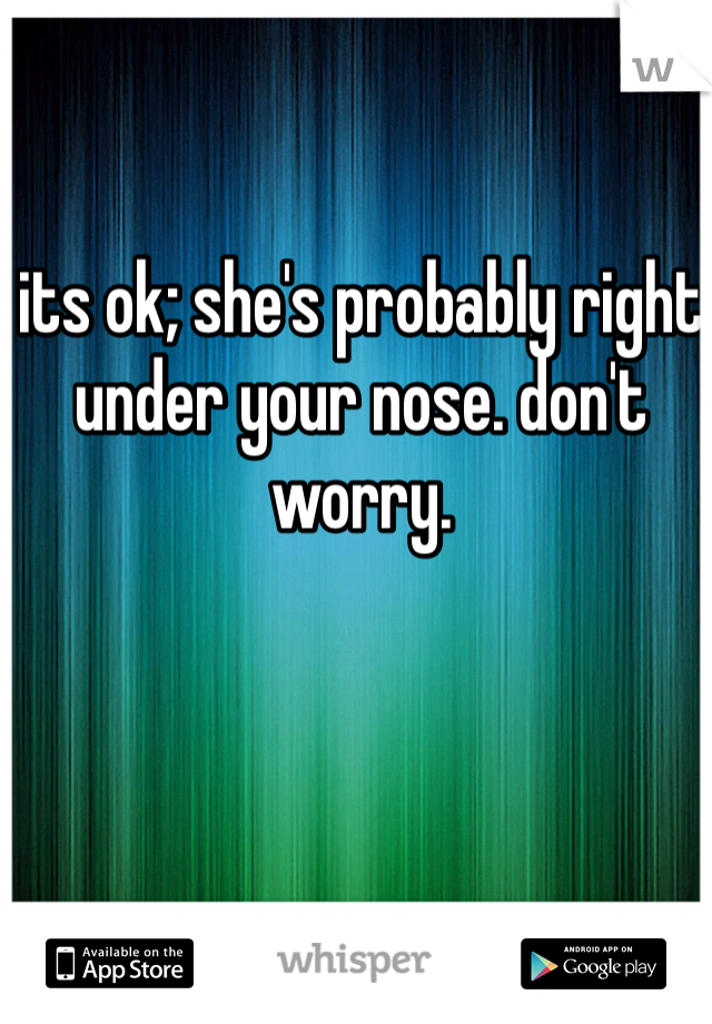 its ok; she's probably right under your nose. don't worry.