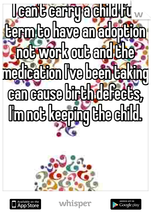 I can't carry a child full term to have an adoption not work out and the medication I've been taking can cause birth defects, I'm not keeping the child. 