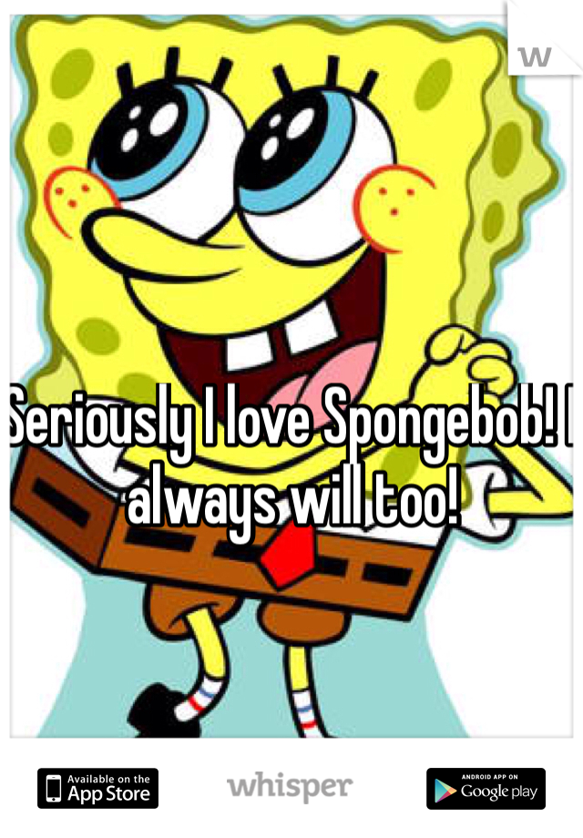 Seriously I love Spongebob! I always will too! 