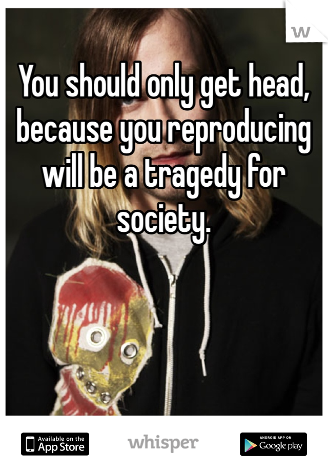 You should only get head, because you reproducing will be a tragedy for society. 