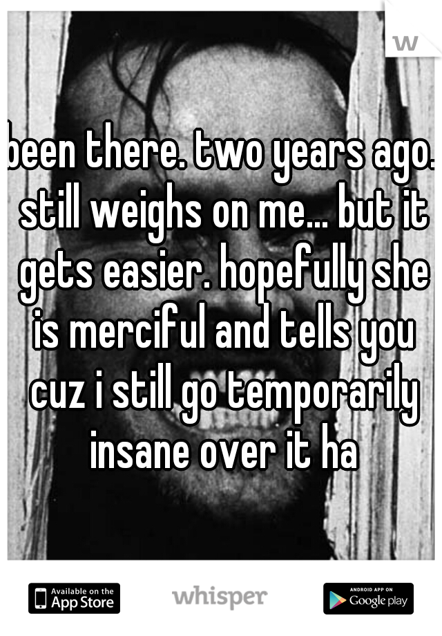 been there. two years ago. still weighs on me... but it gets easier. hopefully she is merciful and tells you cuz i still go temporarily insane over it ha
