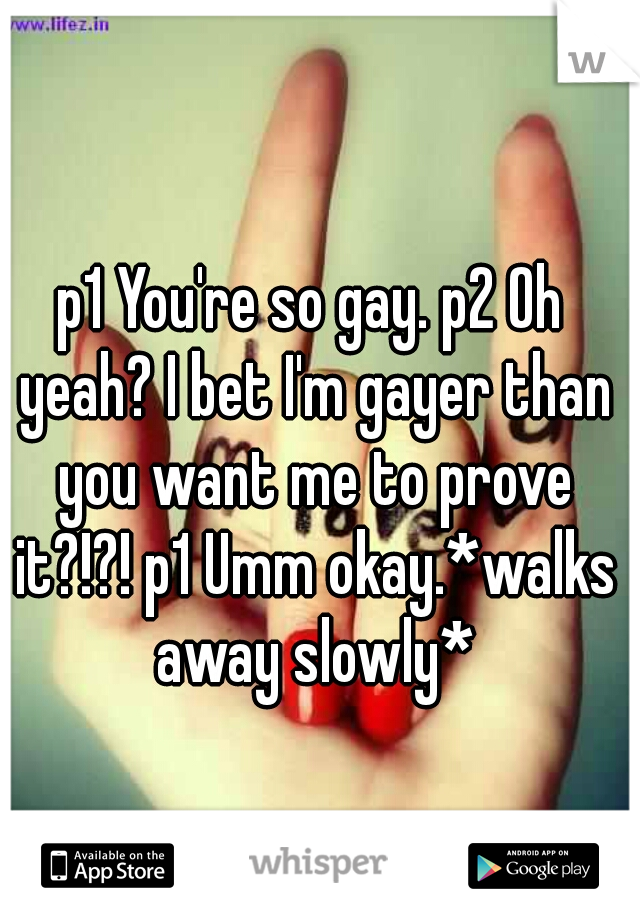 p1 You're so gay. p2 Oh yeah? I bet I'm gayer than you want me to prove it?!?! p1 Umm okay.*walks away slowly*