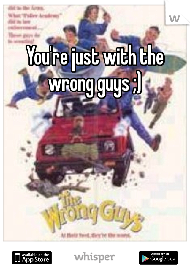 You're just with the wrong guys ;) 
