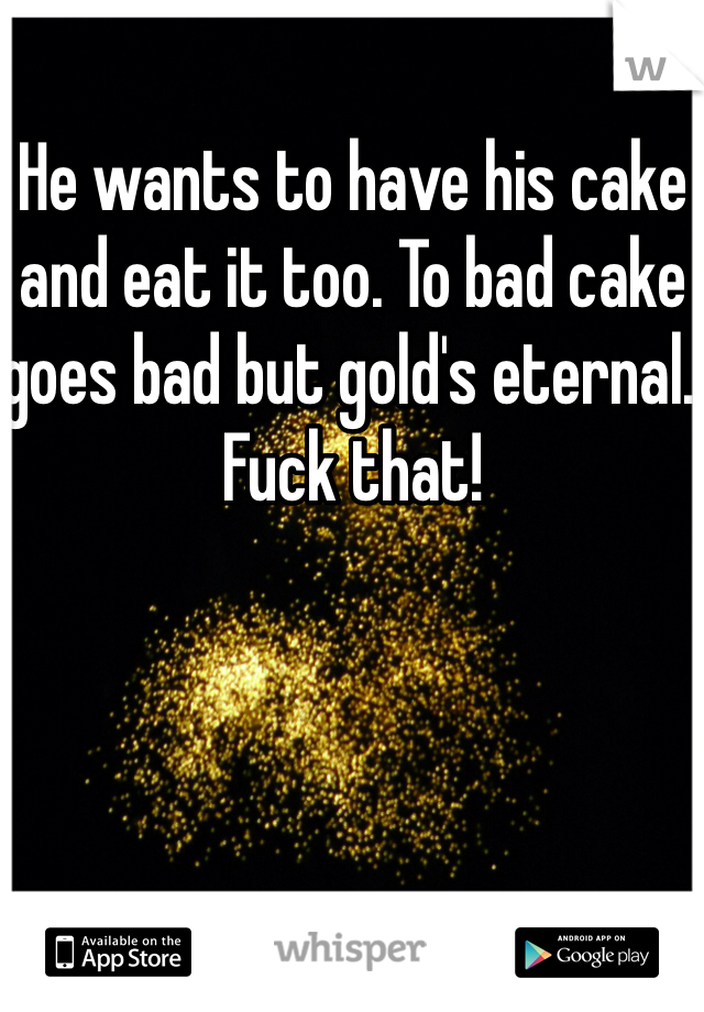 He wants to have his cake and eat it too. To bad cake goes bad but gold's eternal. Fuck that!