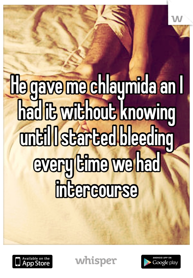 He gave me chlaymida an I had it without knowing until I started bleeding every time we had intercourse 