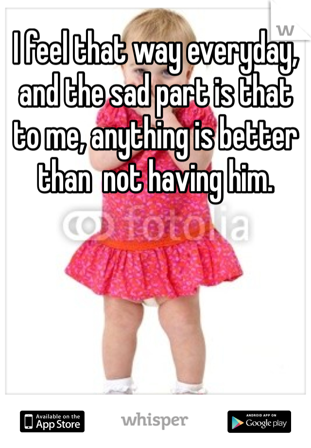 I feel that way everyday, and the sad part is that to me, anything is better than  not having him.