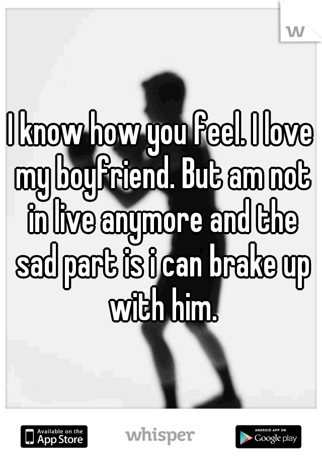 I know how you feel. I love my boyfriend. But am not in live anymore and the sad part is i can brake up with him.