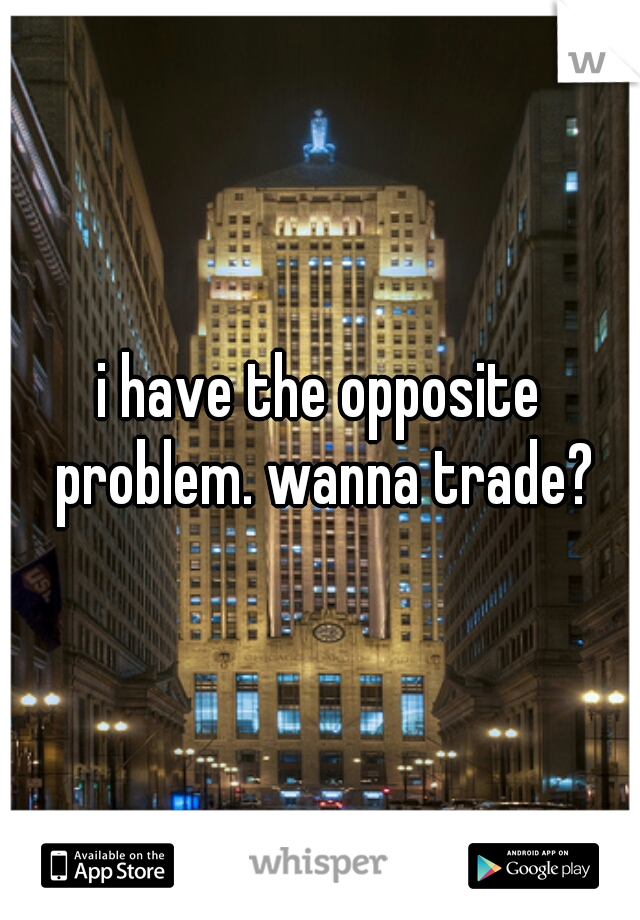 i have the opposite problem. wanna trade?