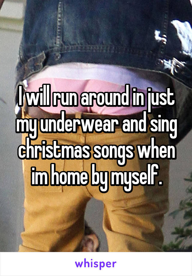 I will run around in just my underwear and sing christmas songs when im home by myself.