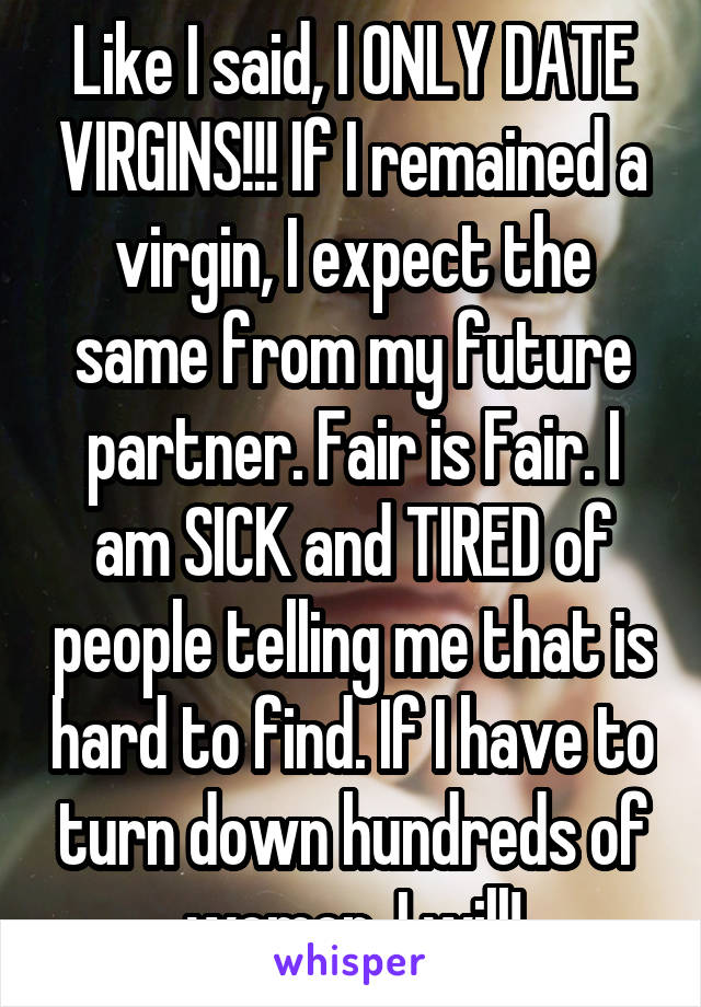 Like I said, I ONLY DATE VIRGINS!!! If I remained a virgin, I expect the same from my future partner. Fair is Fair. I am SICK and TIRED of people telling me that is hard to find. If I have to turn down hundreds of women, I will!