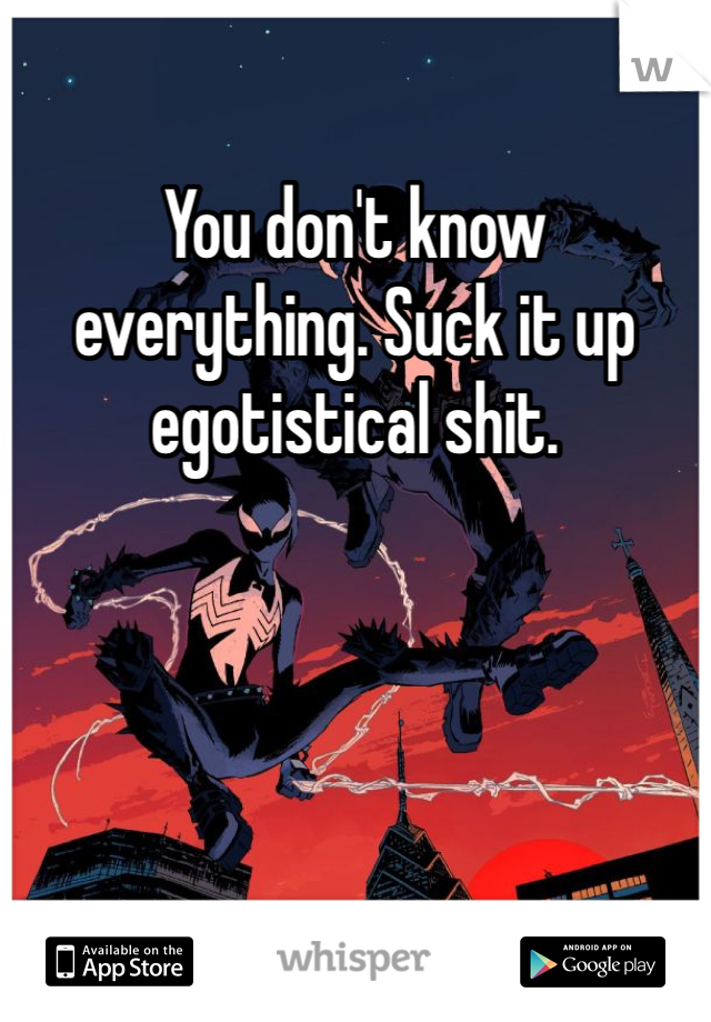 You don't know everything. Suck it up egotistical shit.