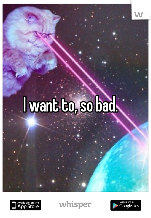 I want to, so bad. 