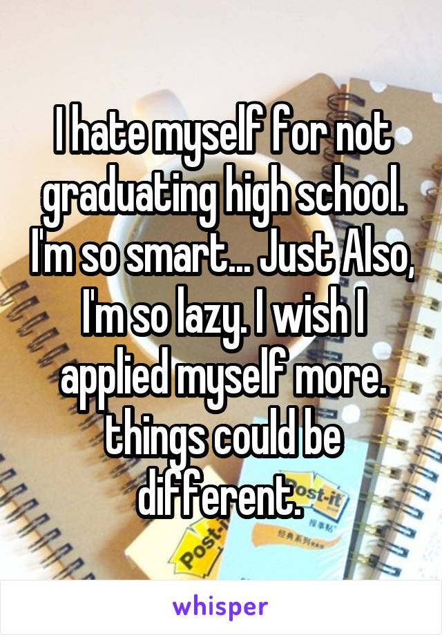 I hate myself for not graduating high school. I'm so smart... Just Also, I'm so lazy. I wish I applied myself more. things could be different. 