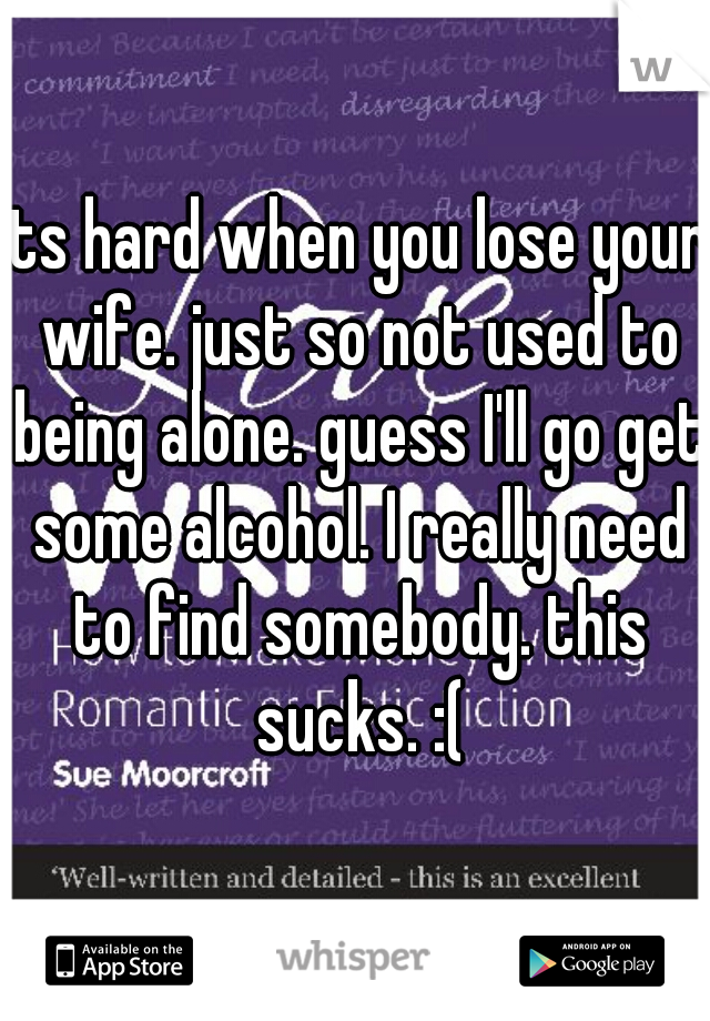 its hard when you lose your wife. just so not used to being alone. guess I'll go get some alcohol. I really need to find somebody. this sucks. :(