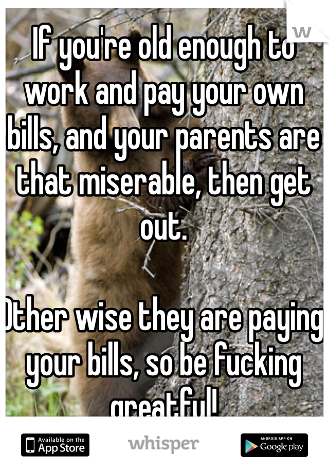 If you're old enough to work and pay your own bills, and your parents are that miserable, then get out.

Other wise they are paying your bills, so be fucking greatful!