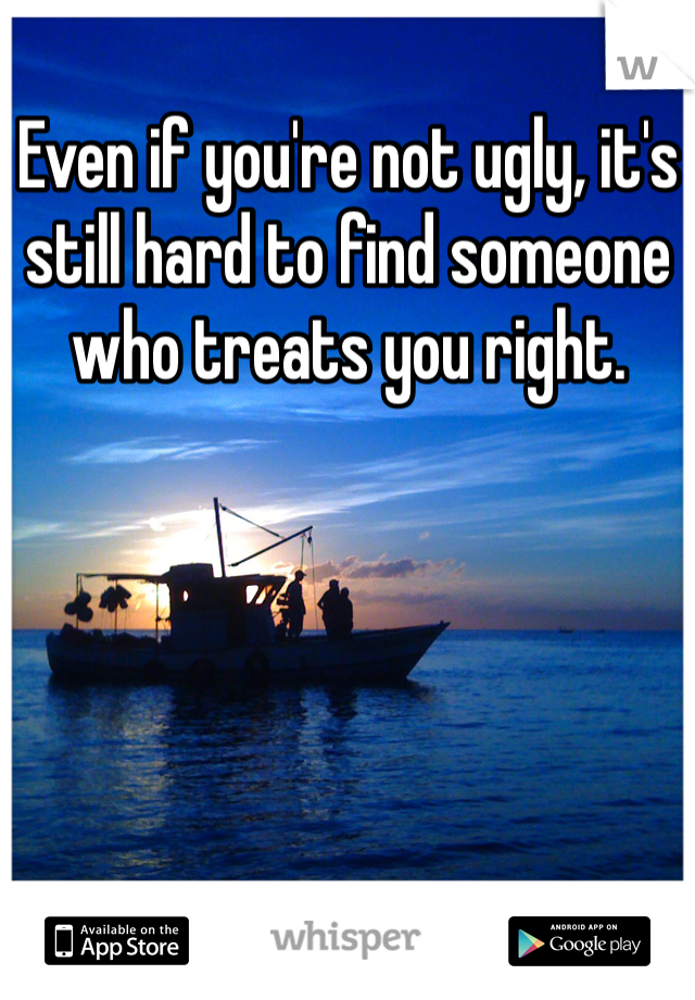 Even if you're not ugly, it's still hard to find someone who treats you right. 
