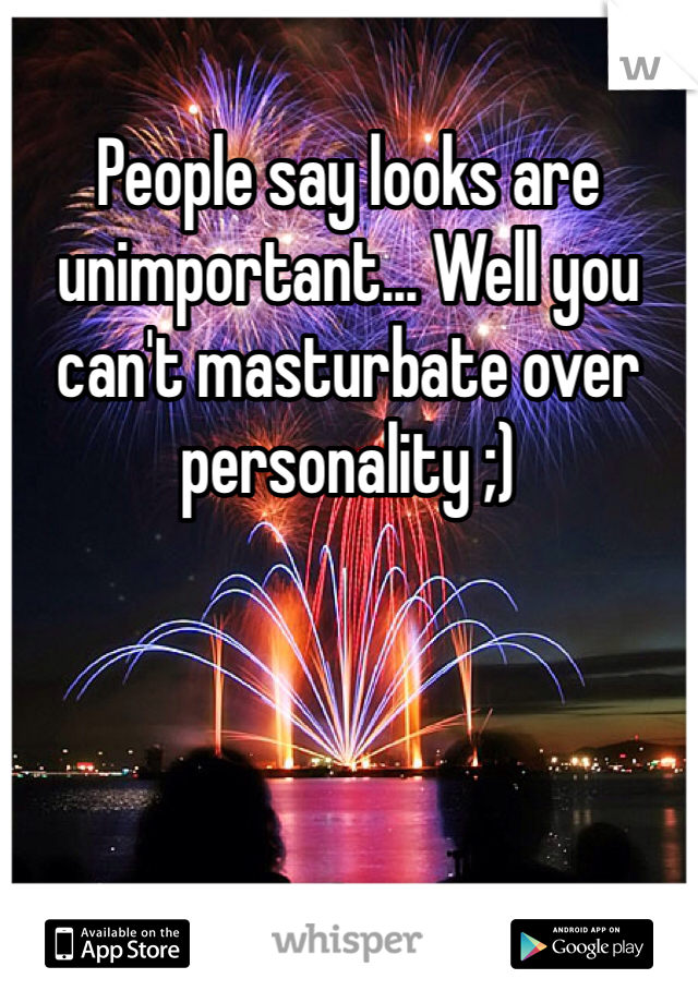 People say looks are unimportant... Well you can't masturbate over personality ;)