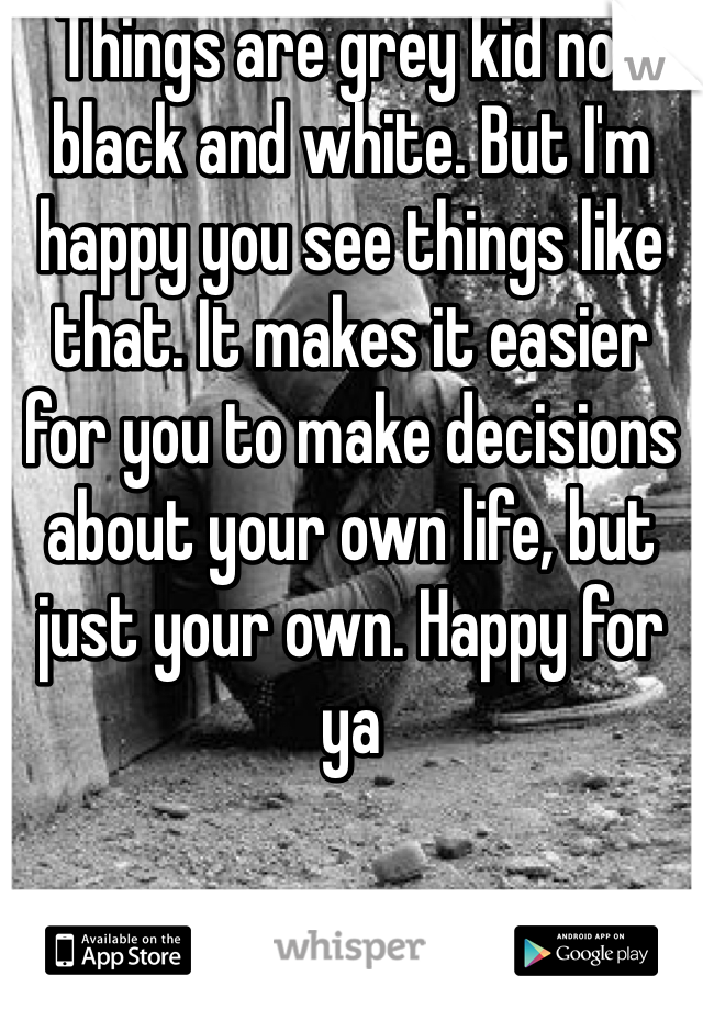 Things are grey kid not black and white. But I'm happy you see things like that. It makes it easier for you to make decisions about your own life, but just your own. Happy for ya