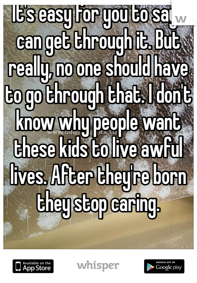 It's easy for you to say I can get through it. But really, no one should have to go through that. I don't know why people want these kids to live awful lives. After they're born they stop caring. 