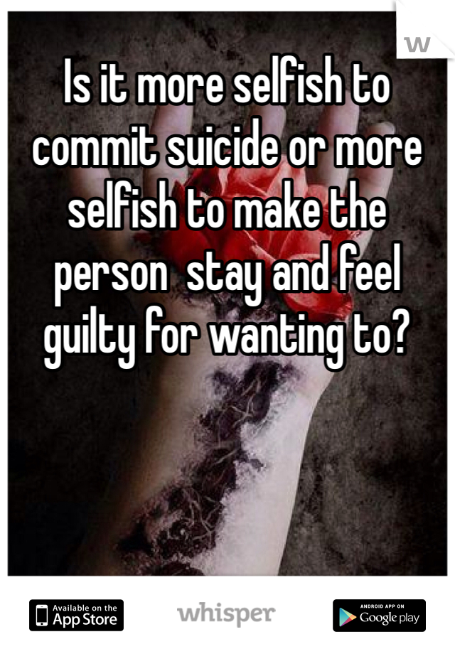 Is it more selfish to commit suicide or more selfish to make the person  stay and feel guilty for wanting to?