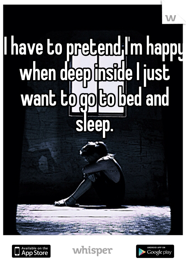 I have to pretend I'm happy when deep inside I just want to go to bed and sleep. 