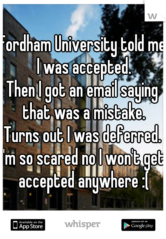 Fordham University told me I was accepted.
Then I got an email saying that was a mistake.
Turns out I was deferred.
I'm so scared no I won't get accepted anywhere :(