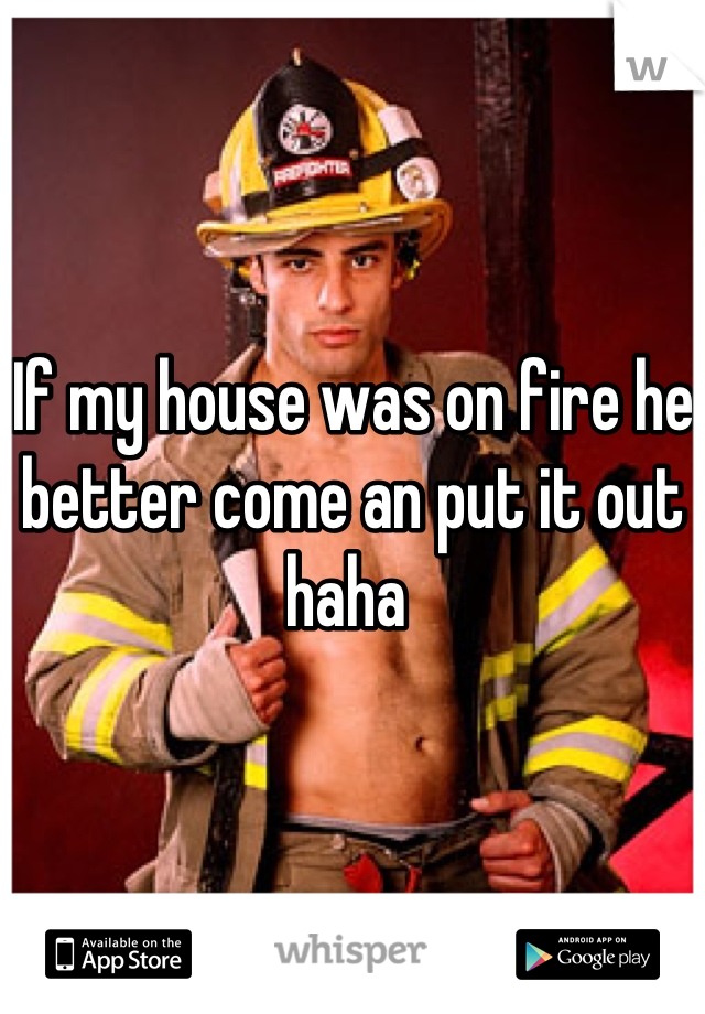 If my house was on fire he better come an put it out haha 