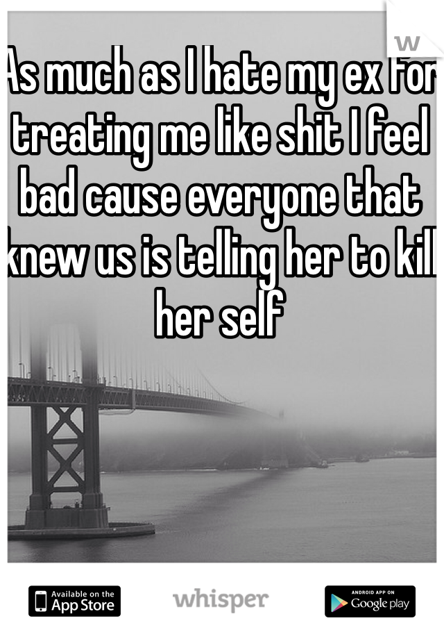 As much as I hate my ex for treating me like shit I feel bad cause everyone that knew us is telling her to kill her self
