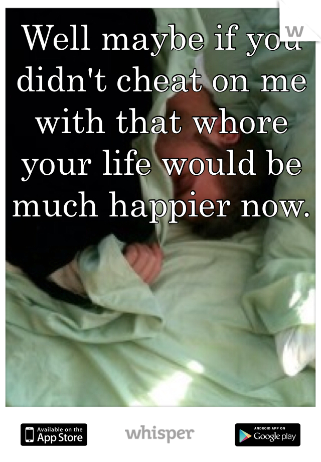 Well maybe if you didn't cheat on me with that whore your life would be much happier now. 