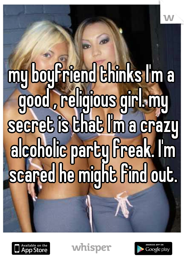 my boyfriend thinks I'm a good , religious girl. my secret is that I'm a crazy alcoholic party freak. I'm scared he might find out.