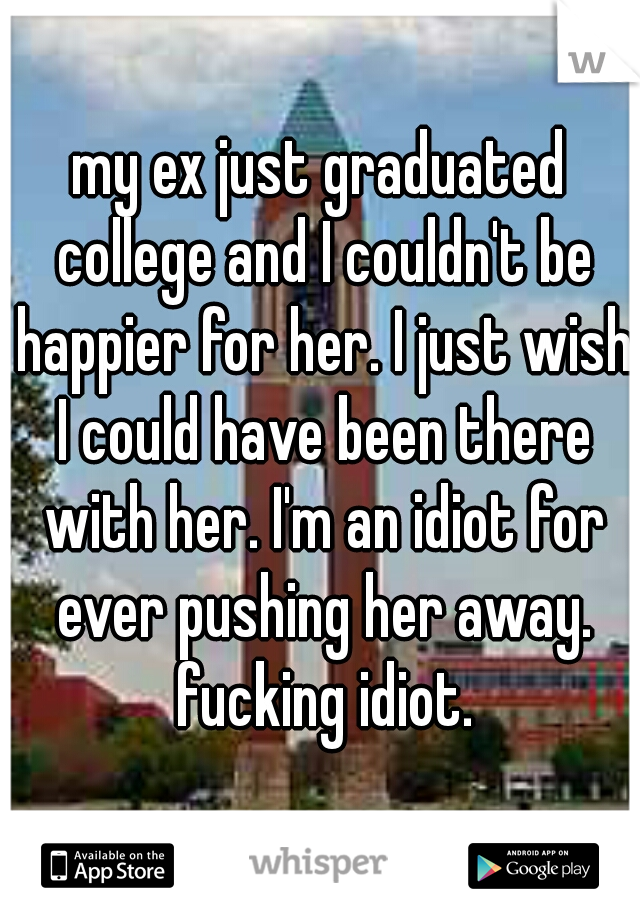 my ex just graduated college and I couldn't be happier for her. I just wish I could have been there with her. I'm an idiot for ever pushing her away. fucking idiot.