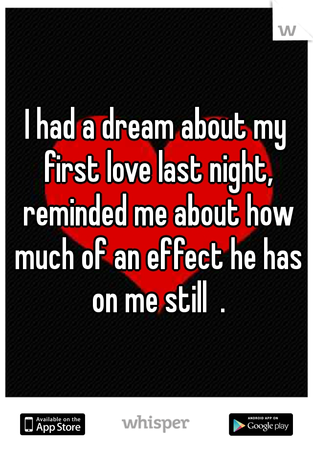 I had a dream about my first love last night, reminded me about how much of an effect he has on me still  .
